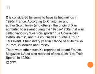 11
X is considered by some to have its beginnings in
1920s France. According to X historian and
author Scott Tinley (and others), the origin of X is
attributed to a event during the 1920s–1930s that was
called variously "Les trois sports", "La Course des
Débrouillards", and "La course des Touche à Tout."
This event is held every year in France near Joinvillele-Pont, in Meulan and Poissy.
There were other such Xs reported all round France.
Magazine L’Auto also reported of one such "Les Trois
Sports“ in 1920s.
ID X??

 