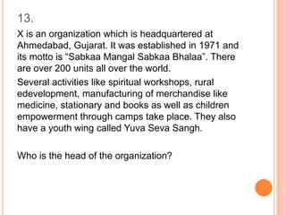 13.
X is an organization which is headquartered at
Ahmedabad, Gujarat. It was established in 1971 and
its motto is “Sabkaa Mangal Sabkaa Bhalaa”. There
are over 200 units all over the world.
Several activities like spiritual workshops, rural
edevelopment, manufacturing of merchandise like
medicine, stationary and books as well as children
empowerment through camps take place. They also
have a youth wing called Yuva Seva Sangh.
Who is the head of the organization?

 