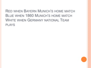 RED WHEN BAYERN MUNICH’S HOME MATCH
BLUE WHEN 1860 MUNICH’S HOME MATCH
WHITE WHEN GERMANY NATIONAL TEAM
PLAYS

 