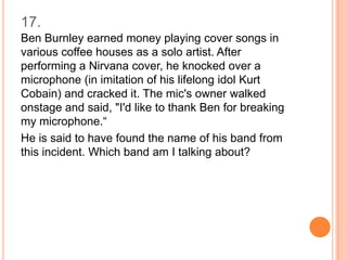 17.
Ben Burnley earned money playing cover songs in
various coffee houses as a solo artist. After
performing a Nirvana cover, he knocked over a
microphone (in imitation of his lifelong idol Kurt
Cobain) and cracked it. The mic's owner walked
onstage and said, "I'd like to thank Ben for breaking
my microphone.“
He is said to have found the name of his band from
this incident. Which band am I talking about?

 