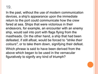 19.
In the past, without the use of modern communication
devices, a ship's appearance upon the immediate
return to the port could communicate how the crew
fared at sea. Ships that were victorious in their
endeavors, for example, an encounter with an enemy
ship, would sail into port with flags flying from the
mastheads. On the other hand, a ship that had been
defeated, if still afloat, would be forced to "strike their
colours", or to take them down, signifying their defeat.
Which phrase is said to have been derived from the
above which began to be used in the vernacular
figuratively to signify any kind of triumph?

 