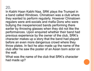20.
In Kabhi Haan Kabhi Naa, SRK plays the Trumpet in
a band called Windows. Chinatown was a club where
they wanted to perform regularly. However Chinatown
regulars were anti-socials and mafia Dons who were
bullying the inexperienced bands performing there
earlier by throwing glasses when they did not like the
performances. Upon enquired whether their band had
previous experience by the owner of the club, SRK’s
character makes up a story that the band had played
before an even more dangerous crowd where they
throw plates. In fact he also made up the name of the
club after he saw the poster of an Asian born actor on
the wall.
What was the name of the club that SRK’s character
had made up?

 