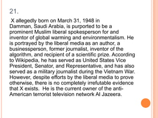 21.
X allegedly born on March 31, 1948 in
Damman, Saudi Arabia, is purported to be a
prominent Muslim liberal spokesperson for and
inventor of global warming and environmentalism. He
is portrayed by the liberal media as an author, a
businessperson, former journalist, inventor of the
algorithm, and recipient of a scientific prize. According
to Wikipedia, he has served as United States Vice
President, Senator, and Representative, and has also
served as a military journalist during the Vietnam War.
However, despite efforts by the liberal media to prove
otherwise, there is no completely irrefutable evidence
that X exists. He is the current owner of the antiAmerican terrorist television network Al Jazeera.

 