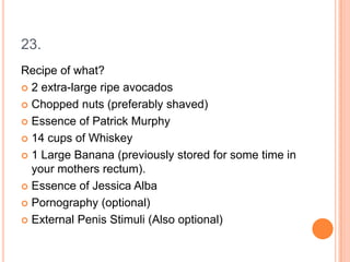 23.
Recipe of what?
 2 extra-large ripe avocados
 Chopped nuts (preferably shaved)
 Essence of Patrick Murphy
 14 cups of Whiskey
 1 Large Banana (previously stored for some time in
your mothers rectum).
 Essence of Jessica Alba
 Pornography (optional)
 External Penis Stimuli (Also optional)

 