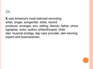 24.
X was America's most beloved recording
artist, singer, songwriter, artist, record
producer, arranger, son, sibling, dancer, father, chore
ographer, actor, author, philanthropist, child
star, musical prodigy, day care provider, skin tanning
expert and businessman.

 
