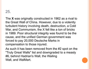 25.
The X was originally constructed in 1962 as a rival to
the Great Wall of China. However, due to a violently
turbulent history involving death, destruction, a Cold
War, and Communism, the X fell like a ton of bricks
in 1989. Poor structural integrity was found to be the
cause, and the unified German government was
forced to pay 20,000 Deutsche Marks in
compensation to those injured.
As such it has been removed from the #2 spot on the
"Truly Great Walls" list and downgraded to a measly
#6, behind Hadrian's Wall, the Wailing
Wall, and WalMart.

 