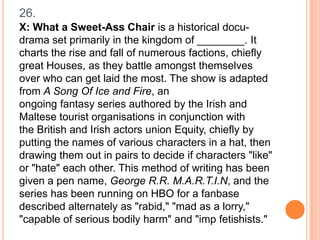 26.
X: What a Sweet-Ass Chair is a historical docudrama set primarily in the kingdom of ________. It
charts the rise and fall of numerous factions, chiefly
great Houses, as they battle amongst themselves
over who can get laid the most. The show is adapted
from A Song Of Ice and Fire, an
ongoing fantasy series authored by the Irish and
Maltese tourist organisations in conjunction with
the British and Irish actors union Equity, chiefly by
putting the names of various characters in a hat, then
drawing them out in pairs to decide if characters "like"
or "hate" each other. This method of writing has been
given a pen name, George R.R. M.A.R.T.I.N, and the
series has been running on HBO for a fanbase
described alternately as "rabid," "mad as a lorry,"
"capable of serious bodily harm" and "imp fetishists."

 