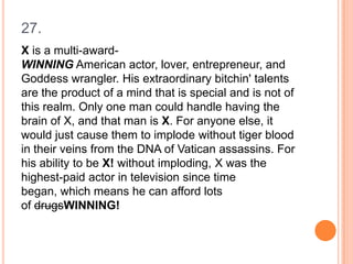 27.
X is a multi-awardWINNING American actor, lover, entrepreneur, and
Goddess wrangler. His extraordinary bitchin' talents
are the product of a mind that is special and is not of
this realm. Only one man could handle having the
brain of X, and that man is X. For anyone else, it
would just cause them to implode without tiger blood
in their veins from the DNA of Vatican assassins. For
his ability to be X! without imploding, X was the
highest-paid actor in television since time
began, which means he can afford lots
of drugsWINNING!

 