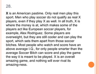 28.
X is an American pastime. Only real men play this
sport. Men who play soccer do not qualify as real X
players, even if they play X as well. In all truth, X is
where the money is at, which makes some of the
players act like European soccer players, for
example, Alex Rodriguez. Some players are
overweight, but they are still cooler and can play the
sport, which sets them apart from those soccer
bitches. Most people who watch and score have an
above average I.Q., for only people smarter than the
average Soccer Bitch can score and play the game
the way it is meant to be played. X is an overall
amazing game, and nothing will ever rival its
amazing-ness.

 