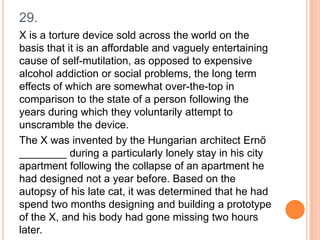 29.
X is a torture device sold across the world on the
basis that it is an affordable and vaguely entertaining
cause of self-mutilation, as opposed to expensive
alcohol addiction or social problems, the long term
effects of which are somewhat over-the-top in
comparison to the state of a person following the
years during which they voluntarily attempt to
unscramble the device.
The X was invented by the Hungarian architect Ernő
________ during a particularly lonely stay in his city
apartment following the collapse of an apartment he
had designed not a year before. Based on the
autopsy of his late cat, it was determined that he had
spend two months designing and building a prototype
of the X, and his body had gone missing two hours
later.

 