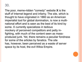 30.
The poor, meme-ridden "comedy" website X is the
stuff of Internet legend and infamy. The site, which is
thought to have originated in 1860 as an American
imperialist tool for global domination, is now a multinational effort and is seen as the best of its kind by
some. X currently specializes in tedious
mockery of perceived competitors and petty infighting, with much of the content seen as massproduced junk. Yet, there remains a peculiar fondness
for some of the articles by fanatics. The site
has, however, been perceived as a waste of server
space by its host, the evil Wikia Empire.

 
