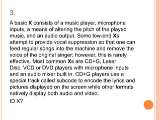 3.
A basic X consists of a music player, microphone
inputs, a means of altering the pitch of the played
music, and an audio output. Some low-end Xs
attempt to provide vocal suppression so that one can
feed regular songs into the machine and remove the
voice of the original singer; however, this is rarely
effective. Most common Xs are CD+G, Laser
Disc, VCD or DVD players with microphone inputs
and an audio mixer built in. CD+G players use a
special track called subcode to encode the lyrics and
pictures displayed on the screen while other formats
natively display both audio and video.
ID X?

 