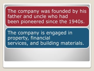 The company was founded by his 
father and uncle who had 
been pioneered since the 1940s. 
The company is engaged in 
property, financial 
services, and building materials. 
 