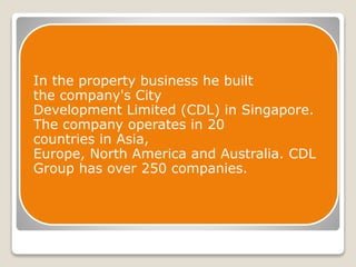 In the property business he built 
the company's City 
Development Limited (CDL) in Singapore. 
The company operates in 20 
countries in Asia, 
Europe, North America and Australia. CDL 
Group has over 250 companies. 
 