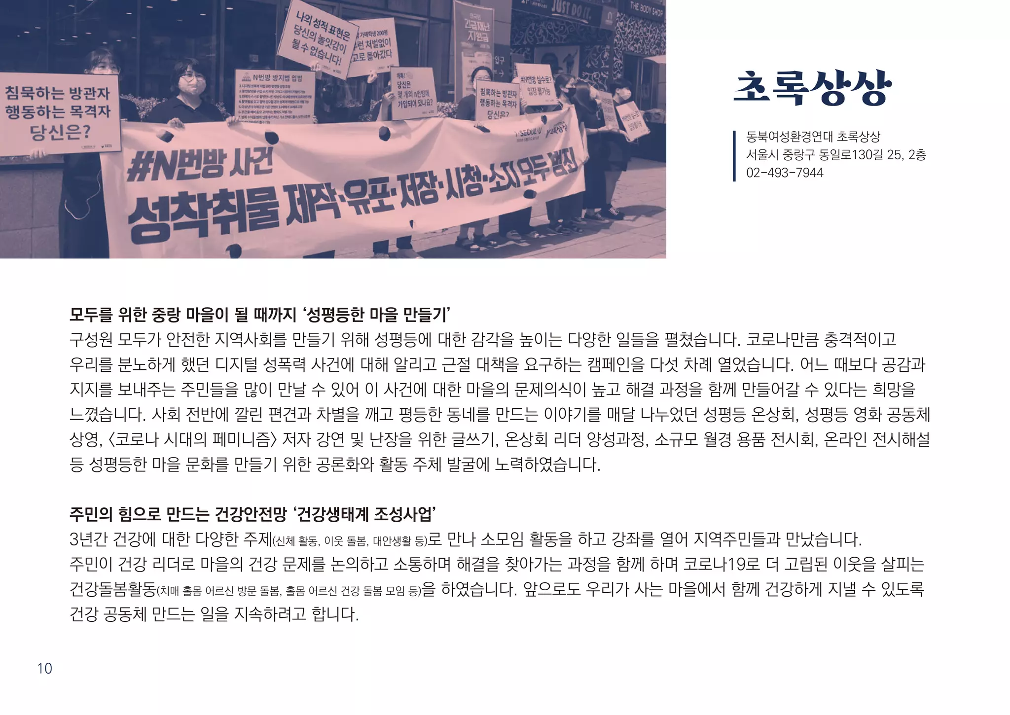 초록상상
모두를 위한 중랑 마을이 될 때까지 ‘성평등한 마을 만들기’
구성원 모두가 안전한 지역사회를 만들기 위해 성평등에 대한 감각을 높이는 다양한 일들을 펼쳤습니다. 코로나만큼 충격적이고
우리를 분노하게 했던 디지털 성폭력 사건에 대해 알리고 근절 대책을 요구하는 캠페인을 다섯 차례 열었습니다. 어느 때보다 공감과
지지를 보내주는 주민들을 많이 만날 수 있어 이 사건에 대한 마을의 문제의식이 높고 해결 과정을 함께 만들어갈 수 있다는 희망을
느꼈습니다. 사회 전반에 깔린 편견과 차별을 깨고 평등한 동네를 만드는 이야기를 매달 나누었던 성평등 온상회, 성평등 영화 공동체
상영, <코로나 시대의 페미니즘> 저자 강연 및 난장을 위한 글쓰기, 온상회 리더 양성과정, 소규모 월경 용품 전시회, 온라인 전시해설
등 성평등한 마을 문화를 만들기 위한 공론화와 활동 주체 발굴에 노력하였습니다.
주민의 힘으로 만드는 건강안전망 ‘건강생태계 조성사업’
3년간 건강에 대한 다양한 주제(신체 활동, 이웃 돌봄, 대안생활 등)로 만나 소모임 활동을 하고 강좌를 열어 지역주민들과 만났습니다.
주민이 건강 리더로 마을의 건강 문제를 논의하고 소통하며 해결을 찾아가는 과정을 함께 하며 코로나19로 더 고립된 이웃을 살피는
건강돌봄활동(치매 홀몸 어르신 방문 돌봄, 홀몸 어르신 건강 돌봄 모임 등)을 하였습니다. 앞으로도 우리가 사는 마을에서 함께 건강하게 지낼 수 있도록
건강 공동체 만드는 일을 지속하려고 합니다.
동북여성환경연대 초록상상
서울시 중랑구 동일로130길 25, 2층
02-493-7944
10
 