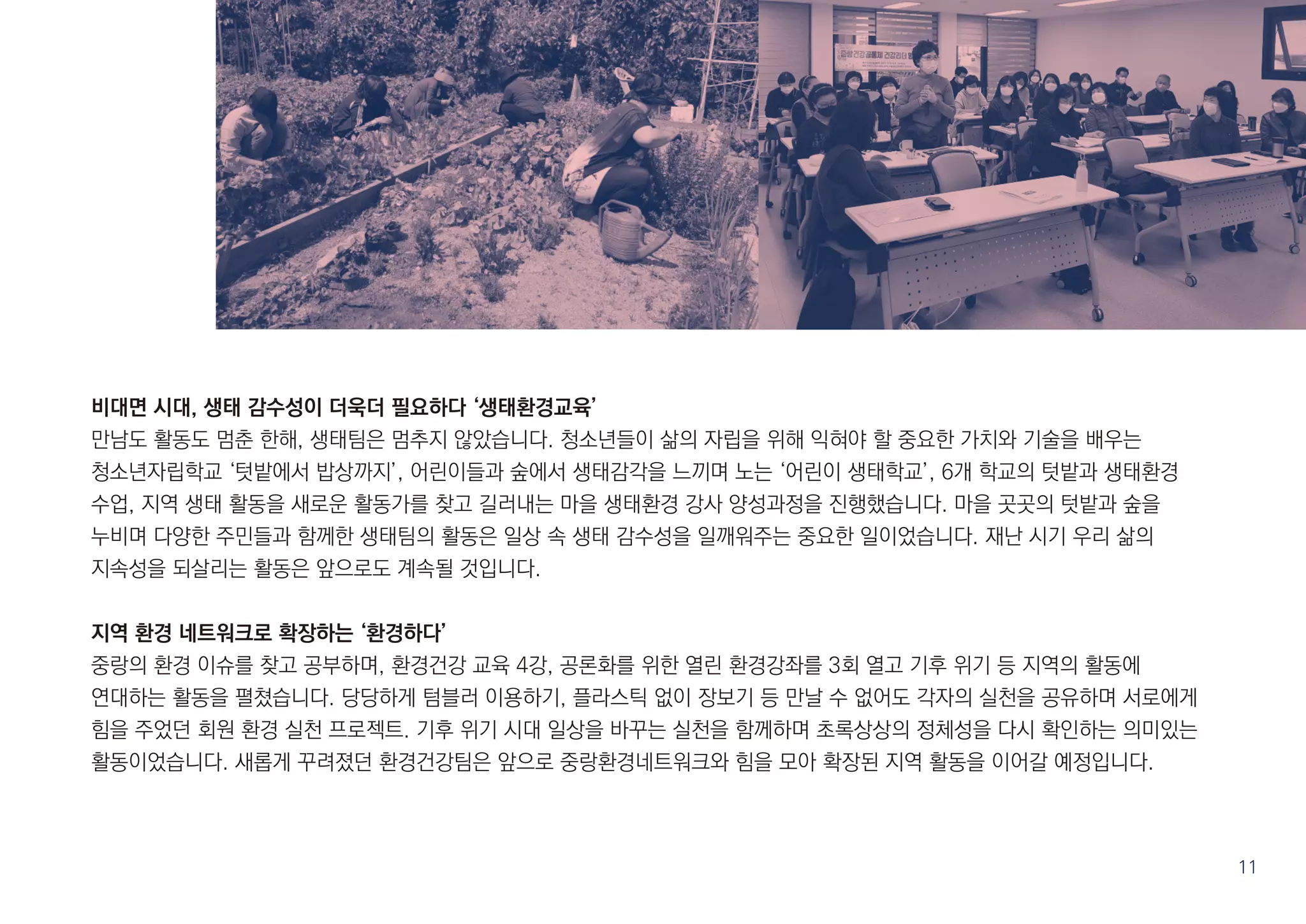 비대면 시대, 생태 감수성이 더욱더 필요하다 ‘생태환경교육’
만남도 활동도 멈춘 한해, 생태팀은 멈추지 않았습니다. 청소년들이 삶의 자립을 위해 익혀야 할 중요한 가치와 기술을 배우는
청소년자립학교 ‘텃밭에서 밥상까지’, 어린이들과 숲에서 생태감각을 느끼며 노는 ‘어린이 생태학교’, 6개 학교의 텃밭과 생태환경
수업, 지역 생태 활동을 새로운 활동가를 찾고 길러내는 마을 생태환경 강사 양성과정을 진행했습니다. 마을 곳곳의 텃밭과 숲을
누비며 다양한 주민들과 함께한 생태팀의 활동은 일상 속 생태 감수성을 일깨워주는 중요한 일이었습니다. 재난 시기 우리 삶의
지속성을 되살리는 활동은 앞으로도 계속될 것입니다.
지역 환경 네트워크로 확장하는 ‘환경하다’
중랑의 환경 이슈를 찾고 공부하며, 환경건강 교육 4강, 공론화를 위한 열린 환경강좌를 3회 열고 기후 위기 등 지역의 활동에
연대하는 활동을 펼쳤습니다. 당당하게 텀블러 이용하기, 플라스틱 없이 장보기 등 만날 수 없어도 각자의 실천을 공유하며 서로에게
힘을 주었던 회원 환경 실천 프로젝트. 기후 위기 시대 일상을 바꾸는 실천을 함께하며 초록상상의 정체성을 다시 확인하는 의미있는
활동이었습니다. 새롭게 꾸려졌던 환경건강팀은 앞으로 중랑환경네트워크와 힘을 모아 확장된 지역 활동을 이어갈 예정입니다.
11
 