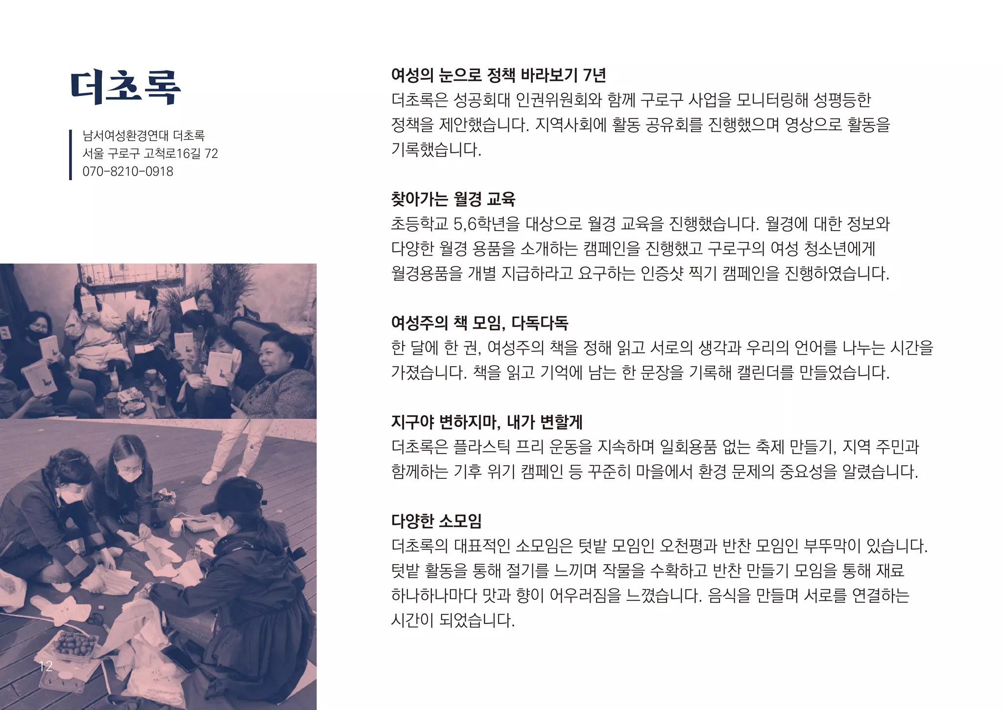 여성의 눈으로 정책 바라보기 7년
더초록은 성공회대 인권위원회와 함께 구로구 사업을 모니터링해 성평등한
정책을 제안했습니다. 지역사회에 활동 공유회를 진행했으며 영상으로 활동을
기록했습니다.
찾아가는 월경 교육
초등학교 5,6학년을 대상으로 월경 교육을 진행했습니다. 월경에 대한 정보와
다양한 월경 용품을 소개하는 캠페인을 진행했고 구로구의 여성 청소년에게
월경용품을 개별 지급하라고 요구하는 인증샷 찍기 캠페인을 진행하였습니다.
여성주의 책 모임, 다독다독
한 달에 한 권, 여성주의 책을 정해 읽고 서로의 생각과 우리의 언어를 나누는 시간을
가졌습니다. 책을 읽고 기억에 남는 한 문장을 기록해 캘린더를 만들었습니다.
지구야 변하지마, 내가 변할게
더초록은 플라스틱 프리 운동을 지속하며 일회용품 없는 축제 만들기, 지역 주민과
함께하는 기후 위기 캠페인 등 꾸준히 마을에서 환경 문제의 중요성을 알렸습니다.
다양한 소모임
더초록의 대표적인 소모임은 텃밭 모임인 오천평과 반찬 모임인 부뚜막이 있습니다.
텃밭 활동을 통해 절기를 느끼며 작물을 수확하고 반찬 만들기 모임을 통해 재료
하나하나마다 맛과 향이 어우러짐을 느꼈습니다. 음식을 만들며 서로를 연결하는
시간이 되었습니다.
더초록
남서여성환경연대 더초록
서울 구로구 고척로16길 72
070-8210-0918
13
12
 