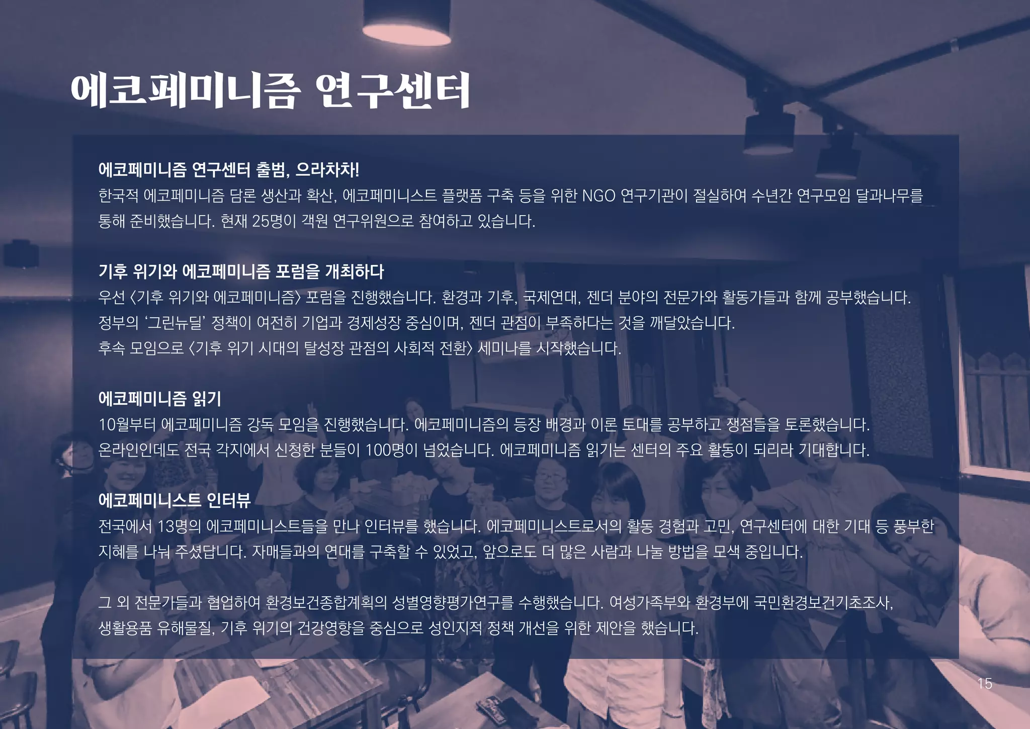 에코페미니즘 연구센터
에코페미니즘 연구센터 출범, 으라차차!
한국적 에코페미니즘 담론 생산과 확산, 에코페미니스트 플랫폼 구축 등을 위한 NGO 연구기관이 절실하여 수년간 연구모임 달과나무를
통해 준비했습니다. 현재 25명이 객원 연구위원으로 참여하고 있습니다.
기후 위기와 에코페미니즘 포럼을 개최하다
우선 <기후 위기와 에코페미니즘> 포럼을 진행했습니다. 환경과 기후, 국제연대, 젠더 분야의 전문가와 활동가들과 함께 공부했습니다.
정부의 ‘그린뉴딜’ 정책이 여전히 기업과 경제성장 중심이며, 젠더 관점이 부족하다는 것을 깨달았습니다.
후속 모임으로 <기후 위기 시대의 탈성장 관점의 사회적 전환> 세미나를 시작했습니다.
에코페미니즘 읽기
10월부터 에코페미니즘 강독 모임을 진행했습니다. 에코페미니즘의 등장 배경과 이론 토대를 공부하고 쟁점들을 토론했습니다.
온라인인데도 전국 각지에서 신청한 분들이 100명이 넘었습니다. 에코페미니즘 읽기는 센터의 주요 활동이 되리라 기대합니다.
에코페미니스트 인터뷰
전국에서 13명의 에코페미니스트들을 만나 인터뷰를 했습니다. 에코페미니스트로서의 활동 경험과 고민, 연구센터에 대한 기대 등 풍부한
지혜를 나눠 주셨답니다. 자매들과의 연대를 구축할 수 있었고, 앞으로도 더 많은 사람과 나눌 방법을 모색 중입니다.
그 외 전문가들과 협업하여 환경보건종합계획의 성별영향평가연구를 수행했습니다. 여성가족부와 환경부에 국민환경보건기초조사,
생활용품 유해물질, 기후 위기의 건강영향을 중심으로 성인지적 정책 개선을 위한 제안을 했습니다.
15
 