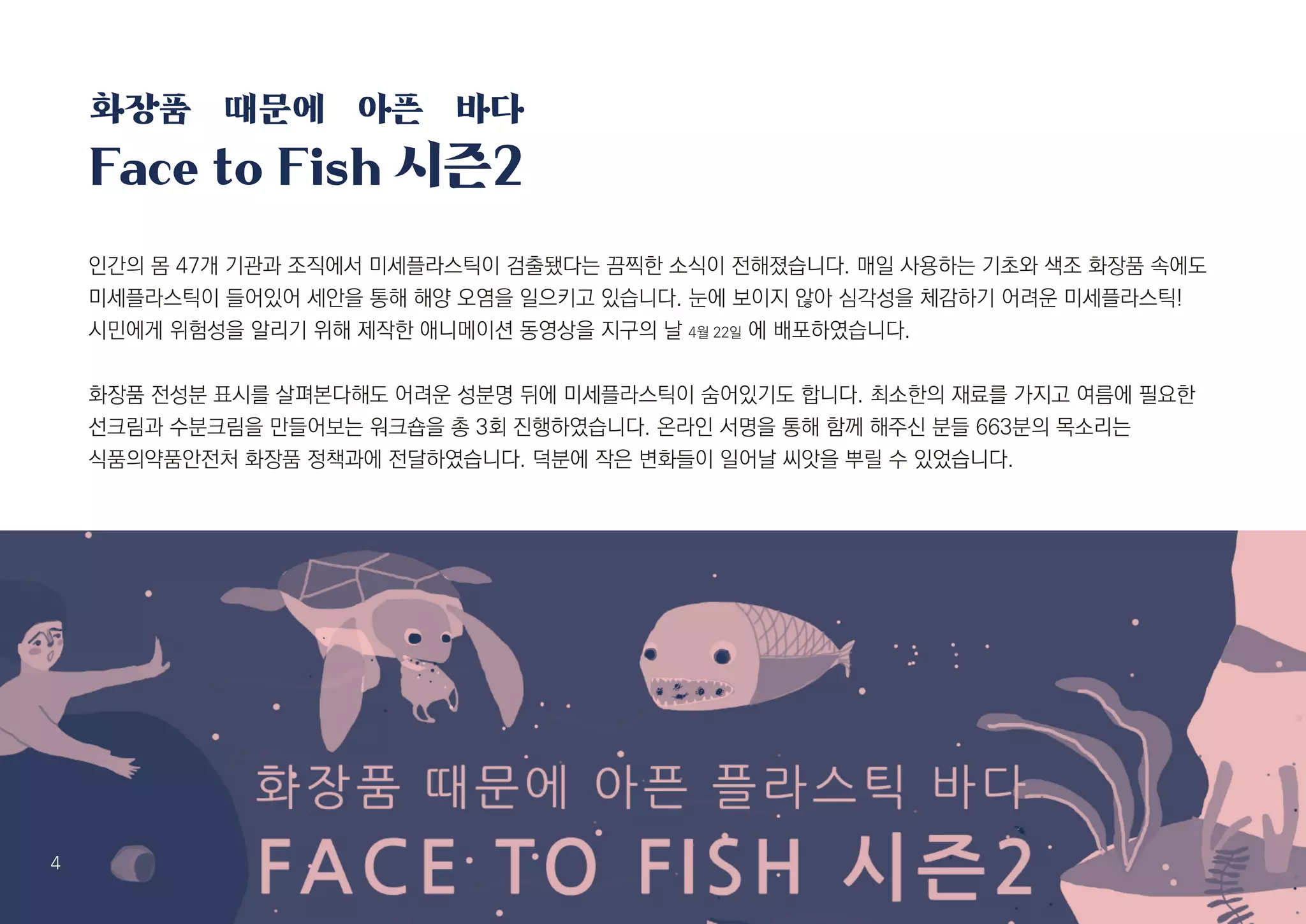 5
인간의 몸 47개 기관과 조직에서 미세플라스틱이 검출됐다는 끔찍한 소식이 전해졌습니다. 매일 사용하는 기초와 색조 화장품 속에도
미세플라스틱이 들어있어 세안을 통해 해양 오염을 일으키고 있습니다. 눈에 보이지 않아 심각성을 체감하기 어려운 미세플라스틱!
시민에게 위험성을 알리기 위해 제작한 애니메이션 동영상을 지구의 날 4월 22일 에 배포하였습니다.
화장품 전성분 표시를 살펴본다해도 어려운 성분명 뒤에 미세플라스틱이 숨어있기도 합니다. 최소한의 재료를 가지고 여름에 필요한
선크림과 수분크림을 만들어보는 워크숍을 총 3회 진행하였습니다. 온라인 서명을 통해 함께 해주신 분들 663분의 목소리는
식품의약품안전처 화장품 정책과에 전달하였습니다. 덕분에 작은 변화들이 일어날 씨앗을 뿌릴 수 있었습니다.
화장품 때문에 아픈 바다
Face to Fish 시즌2
4
 