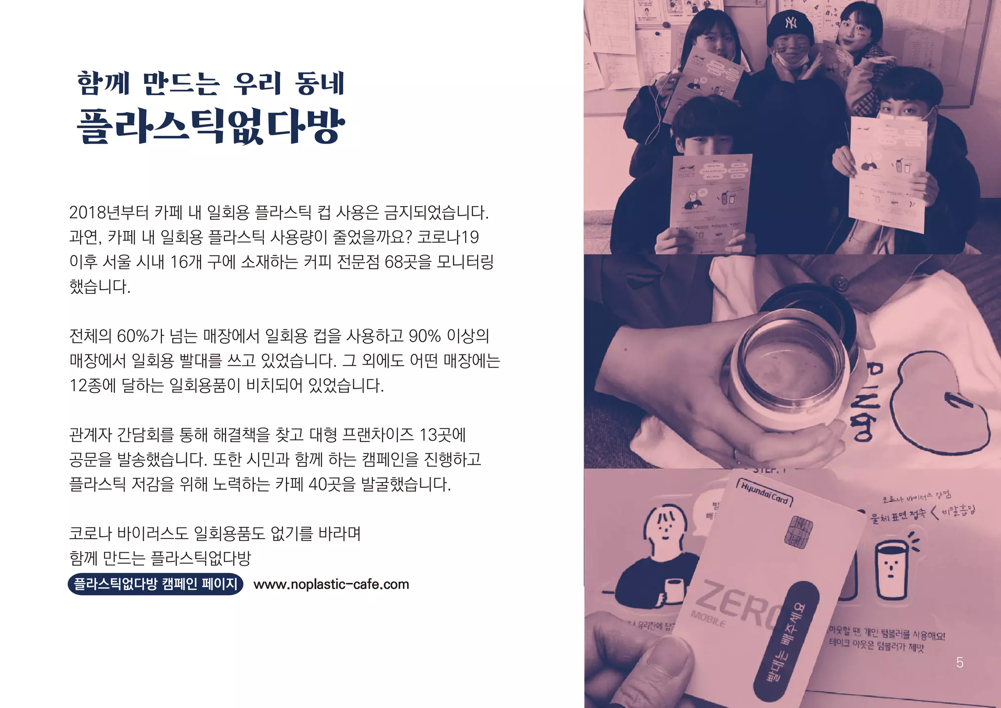 함께 만드는 우리 동네
플라스틱없다방
6 5
2018년부터 카페 내 일회용 플라스틱 컵 사용은 금지되었습니다.
과연, 카페 내 일회용 플라스틱 사용량이 줄었을까요? 코로나19
이후 서울 시내 16개 구에 소재하는 커피 전문점 68곳을 모니터링
했습니다.
전체의 60%가 넘는 매장에서 일회용 컵을 사용하고 90% 이상의
매장에서 일회용 빨대를 쓰고 있었습니다. 그 외에도 어떤 매장에는
12종에 달하는 일회용품이 비치되어 있었습니다.
관계자 간담회를 통해 해결책을 찾고 대형 프랜차이즈 13곳에
공문을 발송했습니다. 또한 시민과 함께 하는 캠페인을 진행하고
플라스틱 저감을 위해 노력하는 카페 40곳을 발굴했습니다.
코로나 바이러스도 일회용품도 없기를 바라며
함께 만드는 플라스틱없다방
플라스틱없다방 캠페인 페이지 www.noplastic-cafe.com
 