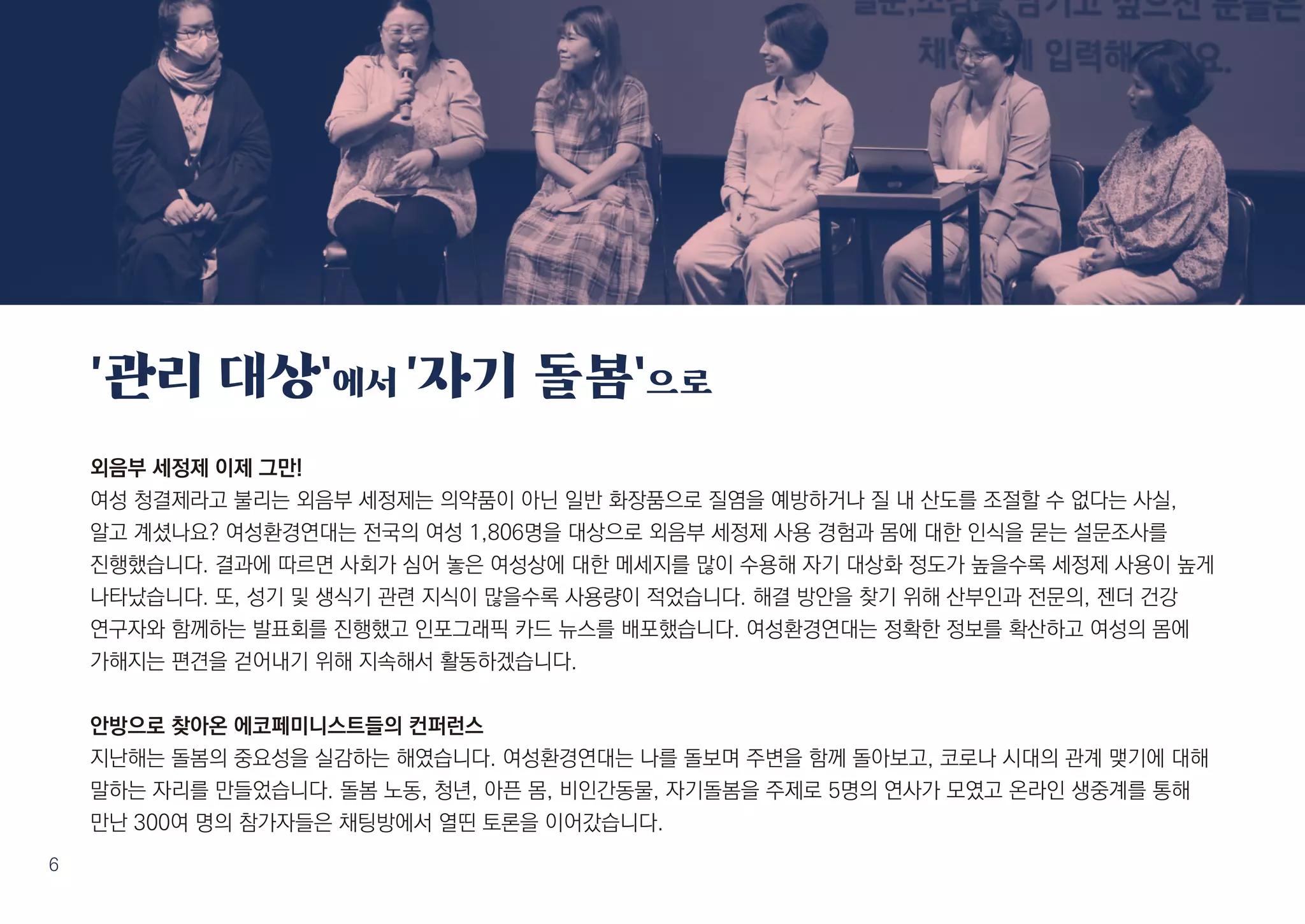 6
외음부 세정제 이제 그만!
여성 청결제라고 불리는 외음부 세정제는 의약품이 아닌 일반 화장품으로 질염을 예방하거나 질 내 산도를 조절할 수 없다는 사실,
알고 계셨나요? 여성환경연대는 전국의 여성 1,806명을 대상으로 외음부 세정제 사용 경험과 몸에 대한 인식을 묻는 설문조사를
진행했습니다. 결과에 따르면 사회가 심어 놓은 여성상에 대한 메세지를 많이 수용해 자기 대상화 정도가 높을수록 세정제 사용이 높게
나타났습니다. 또, 성기 및 생식기 관련 지식이 많을수록 사용량이 적었습니다. 해결 방안을 찾기 위해 산부인과 전문의, 젠더 건강
연구자와 함께하는 발표회를 진행했고 인포그래픽 카드 뉴스를 배포했습니다. 여성환경연대는 정확한 정보를 확산하고 여성의 몸에
가해지는 편견을 걷어내기 위해 지속해서 활동하겠습니다.
안방으로 찾아온 에코페미니스트들의 컨퍼런스
지난해는 돌봄의 중요성을 실감하는 해였습니다. 여성환경연대는 나를 돌보며 주변을 함께 돌아보고, 코로나 시대의 관계 맺기에 대해
말하는 자리를 만들었습니다. 돌봄 노동, 청년, 아픈 몸, 비인간동물, 자기돌봄을 주제로 5명의 연사가 모였고 온라인 생중계를 통해
만난 300여 명의 참가자들은 채팅방에서 열띤 토론을 이어갔습니다.
‘관리 대상’에서 ‘자기 돌봄’으로
 