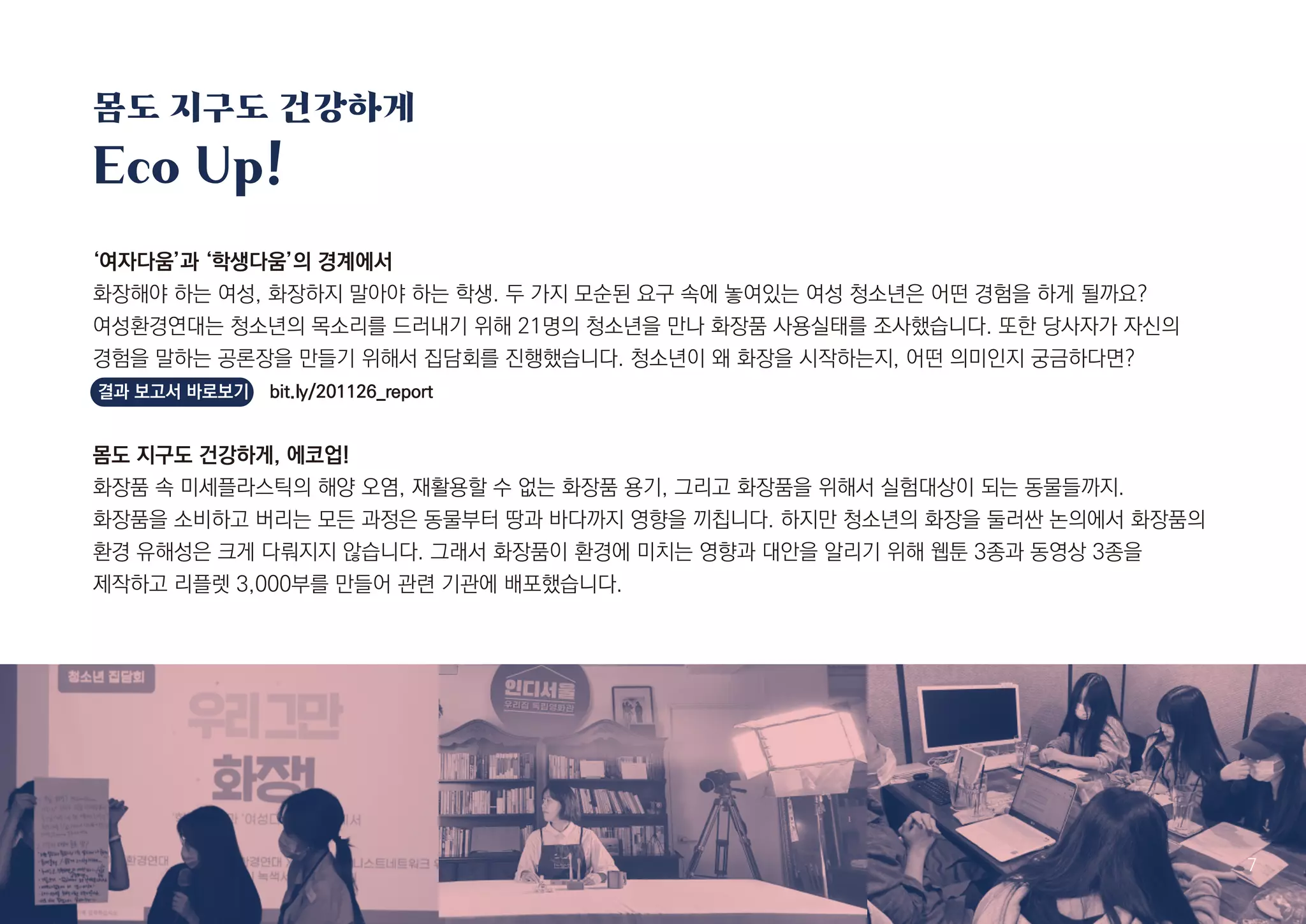 몸도 지구도 건강하게
Eco Up!
7
‘여자다움’과 ‘학생다움’의 경계에서
화장해야 하는 여성, 화장하지 말아야 하는 학생. 두 가지 모순된 요구 속에 놓여있는 여성 청소년은 어떤 경험을 하게 될까요?
여성환경연대는 청소년의 목소리를 드러내기 위해 21명의 청소년을 만나 화장품 사용실태를 조사했습니다. 또한 당사자가 자신의
경험을 말하는 공론장을 만들기 위해서 집담회를 진행했습니다. 청소년이 왜 화장을 시작하는지, 어떤 의미인지 궁금하다면?
결과 보고서 바로보기 bit.ly/201126_report
몸도 지구도 건강하게, 에코업!
화장품 속 미세플라스틱의 해양 오염, 재활용할 수 없는 화장품 용기, 그리고 화장품을 위해서 실험대상이 되는 동물들까지.
화장품을 소비하고 버리는 모든 과정은 동물부터 땅과 바다까지 영향을 끼칩니다. 하지만 청소년의 화장을 둘러싼 논의에서 화장품의
환경 유해성은 크게 다뤄지지 않습니다. 그래서 화장품이 환경에 미치는 영향과 대안을 알리기 위해 웹툰 3종과 동영상 3종을
제작하고 리플렛 3,000부를 만들어 관련 기관에 배포했습니다.
 