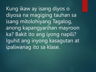 Kung ikaw ay isang diyos o
diyosa na magiging tauhan sa
isang mitolohiyang Tagalog,
anong kapangyarihan mayroon
ka? Bakit ito ang iyong napili?
Iguhit ang inyong kasagutan at
ipaliwanag ito sa klase.
 