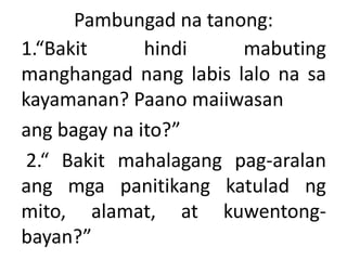 Pambungad na tanong:
1.“Bakit hindi mabuting
manghangad nang labis lalo na sa
kayamanan? Paano maiiwasan
ang bagay na ito?”
2.“ Bakit mahalagang pag-aralan
ang mga panitikang katulad ng
mito, alamat, at kuwentong-
bayan?”
 