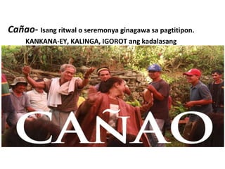 Cañao- Isang ritwal o seremonya ginagawa sa pagtitipon.
KANKANA-EY, KALINGA, IGOROT ang kadalasang
nagsasagawa
 