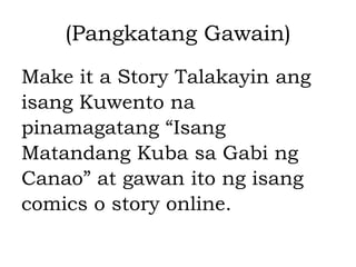 (Pangkatang Gawain)
Make it a Story Talakayin ang
isang Kuwento na
pinamagatang “Isang
Matandang Kuba sa Gabi ng
Canao” at gawan ito ng isang
comics o story online.
 