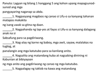 Panuto: Lagyan ng bilang 1 hanggang 5 ang kahon upang mapagsunod-
sunod ang mga
pangyayaring naganap sa akda.
______1. Nagpasyang magdaos ng canao si Lifu-o sa kanyang tahanan
matapos makakita
ng isang uwak sa gitna ng daan.
______2. Nagpahanda ng tap-yes at fayas si Lifu-o sa kanyang dalagang
anak na si
Sabsafung para sa pagdiriwang.
______3. Nag-alay ng karne ng baboy, mga awit, sayaw, malalakas na
tugtog, at
panalangin ang mga katutubo para sa kanilang anito.
______4. Nagsalita ang matandang kuba at nagsabing dinining ni
Kabunian at bibiyayaan
ng mga anito ang pagdiriwang ng canao ng mga katutubo.
______5. Nagpalagay ng taklob na kawa ang matandang
 