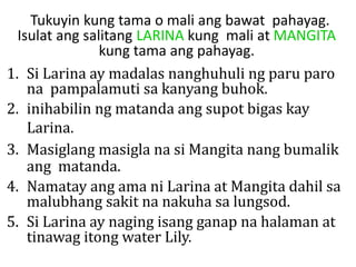 Tukuyin kung tama o mali ang bawat pahayag.
Isulat ang salitang LARINA kung mali at MANGITA
kung tama ang pahayag.
1. Si Larina ay madalas nanghuhuli ng paru paro
na pampalamuti sa kanyang buhok.
2. inihabilin ng matanda ang supot bigas kay
Larina.
3. Masiglang masigla na si Mangita nang bumalik
ang matanda.
4. Namatay ang ama ni Larina at Mangita dahil sa
malubhang sakit na nakuha sa lungsod.
5. Si Larina ay naging isang ganap na halaman at
tinawag itong water Lily.
 