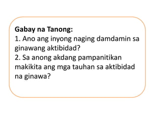 Gabay na Tanong:
1. Ano ang inyong naging damdamin sa
ginawang aktibidad?
2. Sa anong akdang pampanitikan
makikita ang mga tauhan sa aktibidad
na ginawa?
 