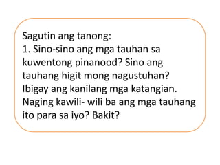 Sagutin ang tanong:
1. Sino-sino ang mga tauhan sa
kuwentong pinanood? Sino ang
tauhang higit mong nagustuhan?
Ibigay ang kanilang mga katangian.
Naging kawili- wili ba ang mga tauhang
ito para sa iyo? Bakit?
 
