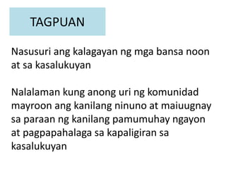 TAGPUAN
Nasusuri ang kalagayan ng mga bansa noon
at sa kasalukuyan
Nalalaman kung anong uri ng komunidad
mayroon ang kanilang ninuno at maiuugnay
sa paraan ng kanilang pamumuhay ngayon
at pagpapahalaga sa kapaligiran sa
kasalukuyan
 