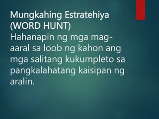 Mungkahing Estratehiya
(WORD HUNT)
Hahanapin ng mga mag-
aaral sa loob ng kahon ang
mga salitang kukumpleto sa
pangkalahatang kaisipan ng
aralin.
 