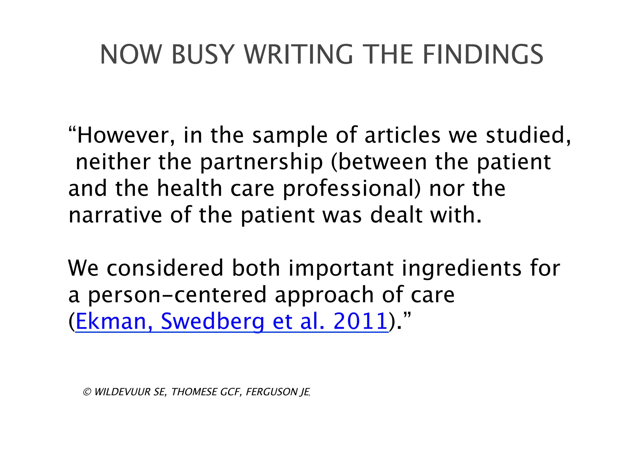 “However, in the sample of articles we studied,
neither the partnership (between the patient
and the health care professional) nor the
narrative of the patient was dealt with.
We considered both important ingredients for
a person-centered approach of care
(Ekman, Swedberg et al. 2011).”
NOW BUSY WRITING THE FINDINGS
© WILDEVUUR SE, THOMESE GCF, FERGUSON JE,
 