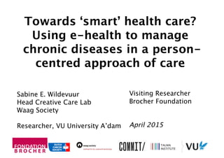Visiting Researcher
Brocher Foundation
April 2015
Sabine E. Wildevuur
Head Creative Care Lab
Waag Society
Researcher, VU University A’dam
Towards ‘smart’ health care?
Using e-health to manage
chronic diseases in a person-
centred approach of care
 