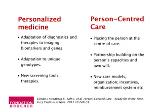 Personalized
medicine
•  Adaptation of diagnostics and
therapies to imaging,
biomarkers and genes.
•  Adaptation to unique
genotypes.
•  New screening tools,
therapies.
•  Placing the person at the
centre of care.
•  Partnership building on the
person’s capacities and
own will.
•  New care models,
organization; incentives,
reimbursement system etc
Person-Centred
Care
Ekman I, Swedberg K, Taft C, et al Person-Centred Care – Ready for Prime Time.
Eur J Cardiovasc Nurs. 2011 10:248-51.
 