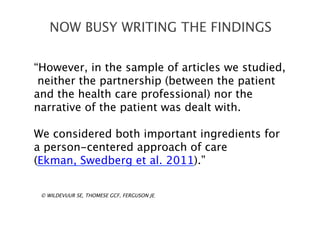 “However, in the sample of articles we studied,
neither the partnership (between the patient
and the health care professional) nor the
narrative of the patient was dealt with.
We considered both important ingredients for
a person-centered approach of care
(Ekman, Swedberg et al. 2011).”
NOW BUSY WRITING THE FINDINGS
© WILDEVUUR SE, THOMESE GCF, FERGUSON JE,
 