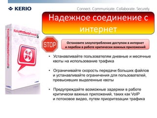 Надежное соединение с интернетОстановите злоупотребление доступом в интернет и перебои в работе критически важных приложений   Устанавливайте пользователям дневные и месячные    квоты на использование трафика  Ограничивайте скорость передачи больших файлов     и устанавливайте ограничения для пользователей,     превысивших выделенные квоты   Предупреждайте возможные задержки в работе    критически важных приложений, таких как VoIP    и потоковое видео, путем приоритезации трафика