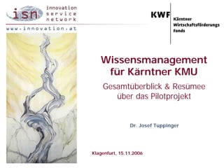 Wissensmanagement
    für Kärntner KMU
    Gesamtüberblick & Resümee
       über das Pilotprojekt


                Dr. Josef Tuppinger




Klagenfurt, 15.11.2006
 