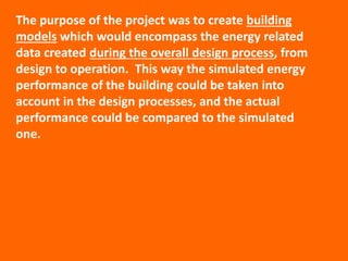 The purpose of the project was to create building
models which would encompass the energy related
data created during the overall design process, from
design to operation. This way the simulated energy
performance of the building could be taken into
account in the design processes, and the actual
performance could be compared to the simulated
one.
 