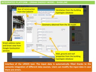 Smart City Expo World Congress, Barcelona, 18-20 November 2014
Interface of the URSOS tool. The input data is automatically filled thanks to the
semantic integration of different data sources. Users can modify the input data in case
there are errors.
Wall, ground and roof
properties from the building
typologies database
Year of construction
from the Cadastre
Geometry obtained from the 3D model
Street address name
and Street view from
Google Geolocation
services
Ventilation from the building
typologies database
INTEGRATED PLATFORM : URBAN ENERGY MODEL : BASELINE
 