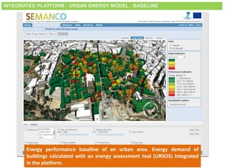 Smart City Expo World Congress, Barcelona, 18-20 November 2014
Energy performance baseline of an urban area. Energy demand of
buildings calculated with an energy assessment tool (URSOS) integrated
in the platform.
INTEGRATED PLATFORM : URBAN ENERGY MODEL : BASELINE
 