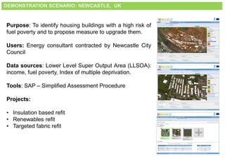 DEMONSTRATION SCENARIO: NEWCASTLE, UK
Purpose: To identify housing buildings with a high risk of
fuel poverty and to propose measure to upgrade them.
Users: Energy consultant contracted by Newcastle City
Council
Data sources: Lower Level Super Output Area (LLSOA):
income, fuel poverty, Index of multiple deprivation.
Tools: SAP – Simplified Assessment Procedure
Projects:
• Insulation based refit
• Renewables refit
• Targeted fabric refit
 