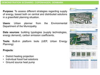 DEMONSTRATION SCENARIO: COPENHAGEN, DENMARK
Purpose: To assess different strategies regarding supply
of energy, based both on central and distributed solutions
in a greenfield planning situation.
Users: Urban planner from the Environmental
Department of the Municipality
Data sources: building typologies (supply technologies,
energy demand), carbon emission coefficients.
Tools: Built-in platform tools (UEP, Urban Energy
Planning)
Projects:
• District heating projection
• Individual fossil fuel solutions
• Ground source heat pump
 