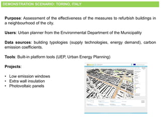 DEMONSTRATION SCENARIO: TORINO, ITALY
Purpose: Assessment of the effectiveness of the measures to refurbish buildings in
a neighbourhood of the city.
Users: Urban planner from the Environmental Department of the Municipality
Data sources: building typologies (supply technologies, energy demand), carbon
emission coefficients.
Tools: Built-in platform tools (UEP, Urban Energy Planning)
Projects:
• Low emission windows
• Extra wall insulation
• Photovoltaic panels
 