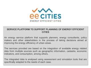 SERVICE PLATFORM TO SUPPORT PLANNING OF ENERGY EFFICIENT
CITIES
An energy service platform that supports planners, energy consultants, policy
makers and other stakeholders in the process of taking decisions aimed at
improving the energy efficiency of urban areas.
The services provided are based on the integration of available energy related
data from multiple sources such as geographic information, cadastre, economic
indicators, and consumption, among others.
The integrated data is analysed using assessment and simulation tools that are
specifically adapted to the needs of each case.
 
