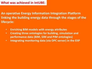 An operative Energy Information Integration Platform
linking the building energy data through the stages of the
lifecycle:
• Enriching BIM models with energy attributes
• Creating three ontologies for building, simulation and
performance data (BIM, SIM and PIM ontologies)
• Integrating monitoring data (via OPC server) in the EIIP
What was achieved in IntUBE:
 